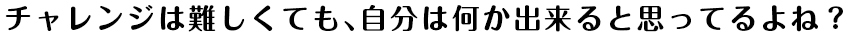 チャレンジは難しくても、自分は何か出来ると思ってるよね？