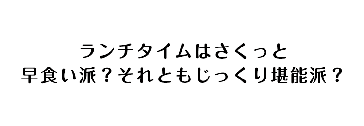 ランチタイムはさくっと早食い派？それともじっくり堪能派？