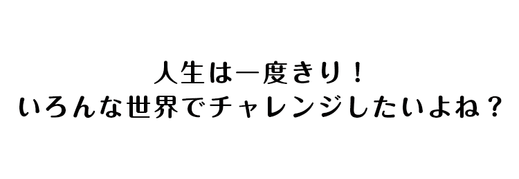 人生は一度きり！いろんな世界でチャレンジしたいよね？