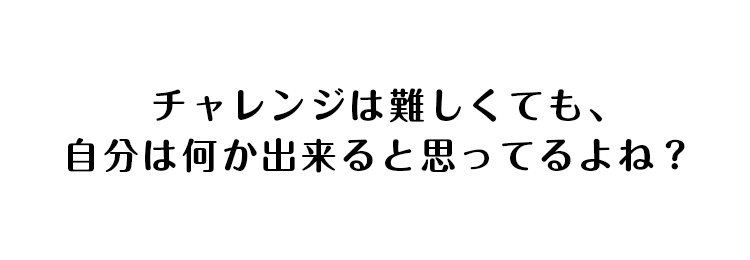 チャレンジは難しくても、自分は何か出来ると思ってるよね？